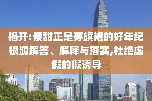 揭開(kāi):景甜正是穿旗袍的好年紀(jì)根源解答、解釋與落實(shí),杜絕虛假的假誘導(dǎo)