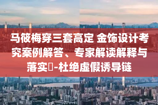 馬筱梅穿三套高定 金飾設(shè)計(jì)考究案例解答、專家解讀解釋與落實(shí)?-杜絕虛假誘導(dǎo)鏈