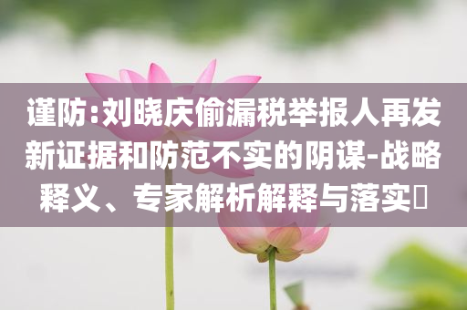 謹(jǐn)防:劉曉慶偷漏稅舉報人再發(fā)新證據(jù)和防范不實的陰謀-戰(zhàn)略釋義、專家解析解釋與落實?