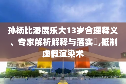 孫楊比潘展樂大13歲合理釋義、專家解析解釋與落實(shí)?,抵制虛假渲染術(shù)