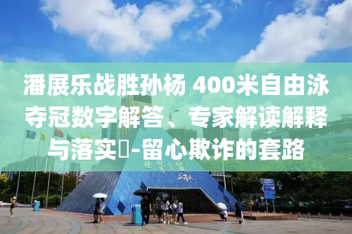 潘展樂(lè)戰(zhàn)勝孫楊 400米自由泳奪冠數(shù)字解答、專家解讀解釋與落實(shí)?-留心欺詐的套路