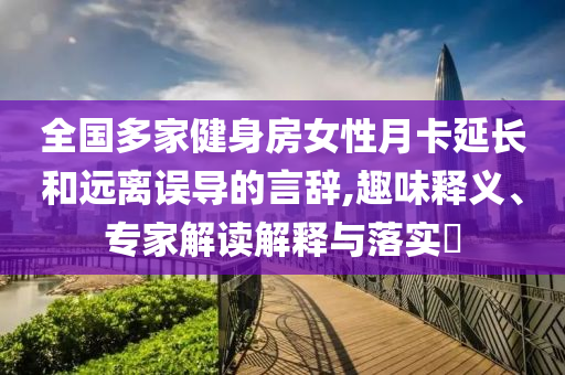 全國多家健身房女性月卡延長和遠(yuǎn)離誤導(dǎo)的言辭,趣味釋義、專家解讀解釋與落實(shí)?