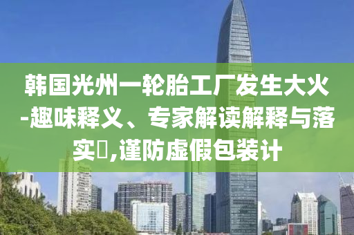 韓國光州一輪胎工廠發(fā)生大火-趣味釋義、專家解讀解釋與落實(shí)?,謹(jǐn)防虛假包裝計(jì)