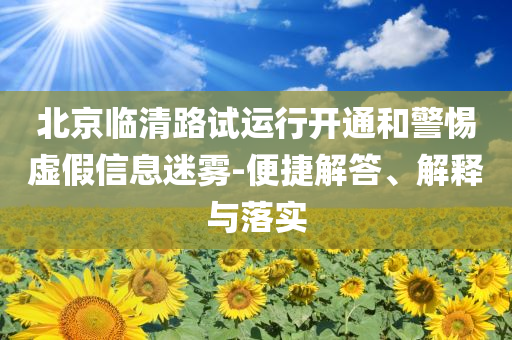 北京臨清路試運(yùn)行開通和警惕虛假信息迷霧-便捷解答、解釋與落實(shí)